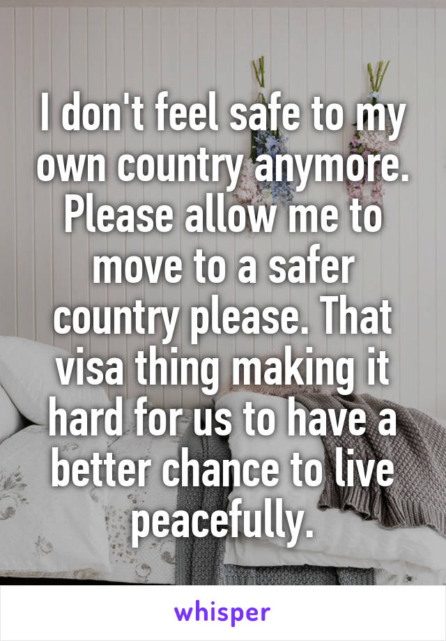 I don't feel safe to my own country anymore. Please allow me to move to a safer country please. That visa thing making it hard for us to have a better chance to live peacefully.