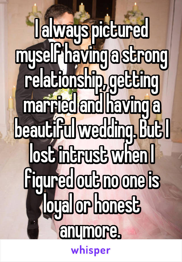 I always pictured myself having a strong relationship, getting married and having a beautiful wedding. But I lost intrust when I figured out no one is loyal or honest anymore. 