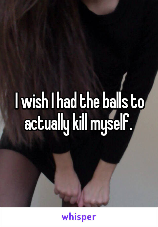I wish I had the balls to actually kill myself. 