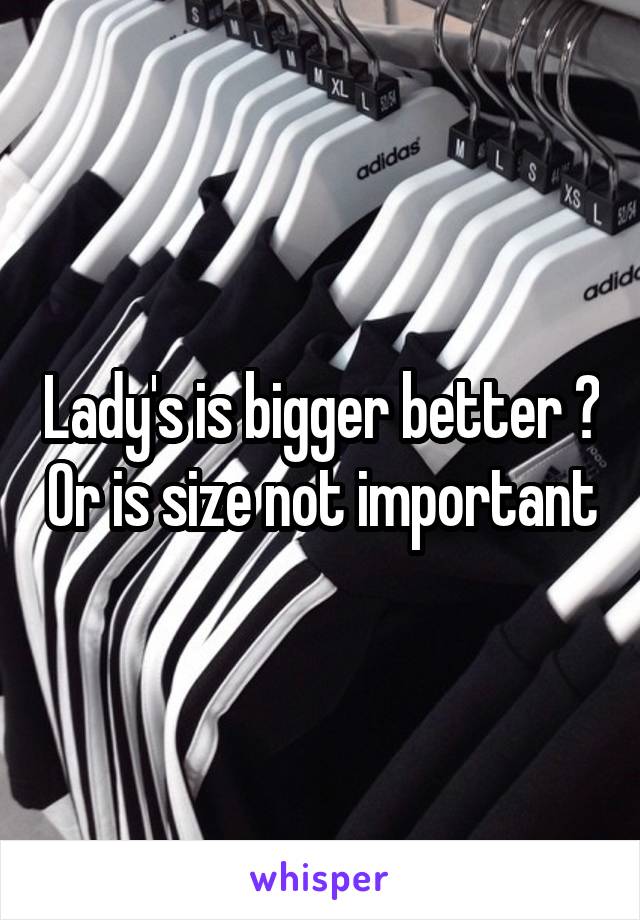 Lady's is bigger better ? Or is size not important