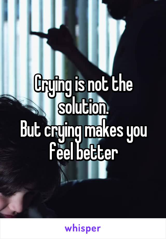 Crying is not the solution.
But crying makes you feel better