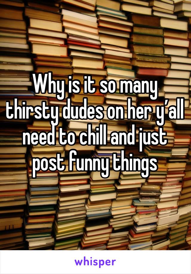 Why is it so many thirsty dudes on her y’all need to chill and just post funny things 