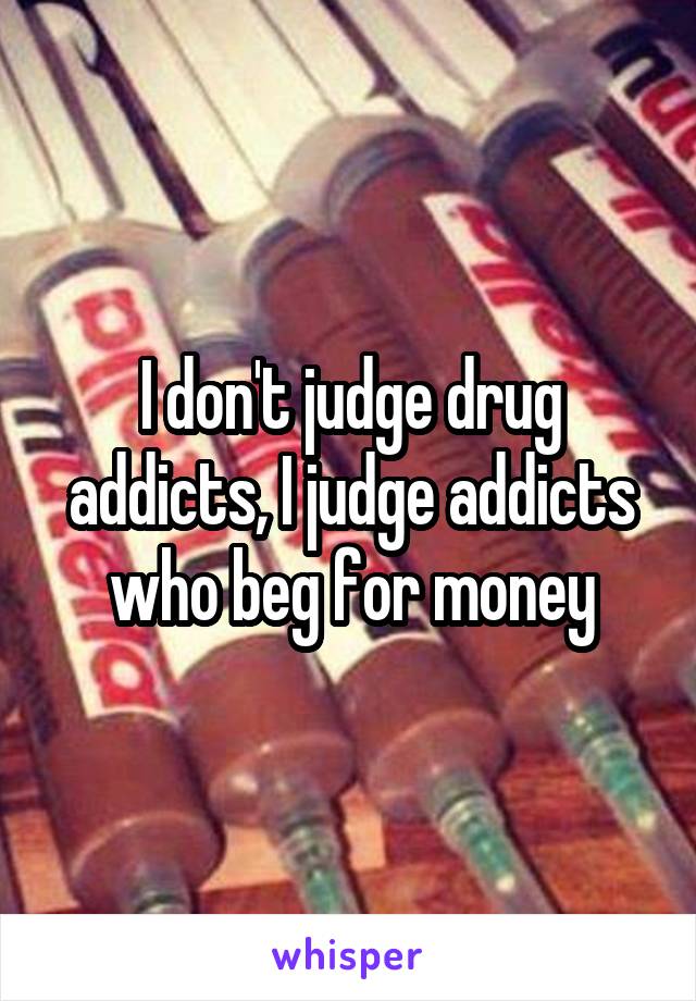 I don't judge drug addicts, I judge addicts who beg for money