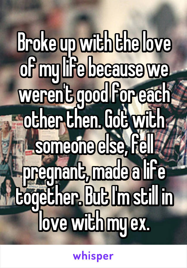 Broke up with the love of my life because we weren't good for each other then. Got with someone else, fell pregnant, made a life together. But I'm still in love with my ex.