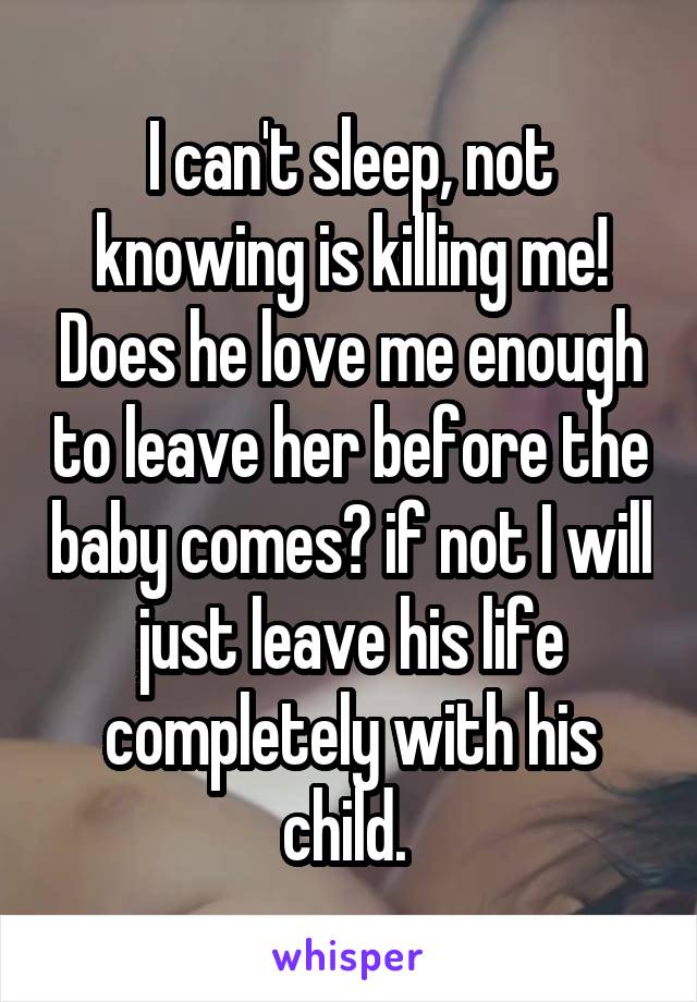 I can't sleep, not knowing is killing me! Does he love me enough to leave her before the baby comes? if not I will just leave his life completely with his child. 