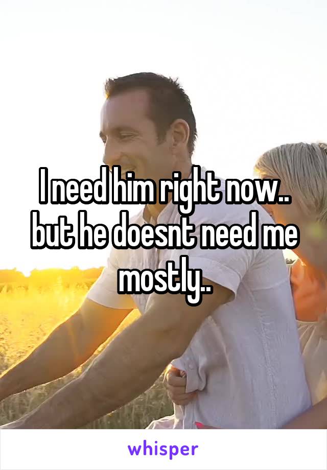 I need him right now.. but he doesnt need me mostly..
