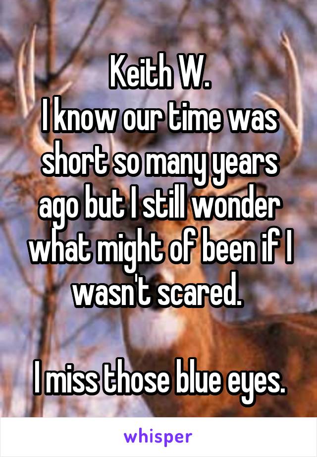 Keith W.
I know our time was short so many years ago but I still wonder what might of been if I wasn't scared. 

I miss those blue eyes.
