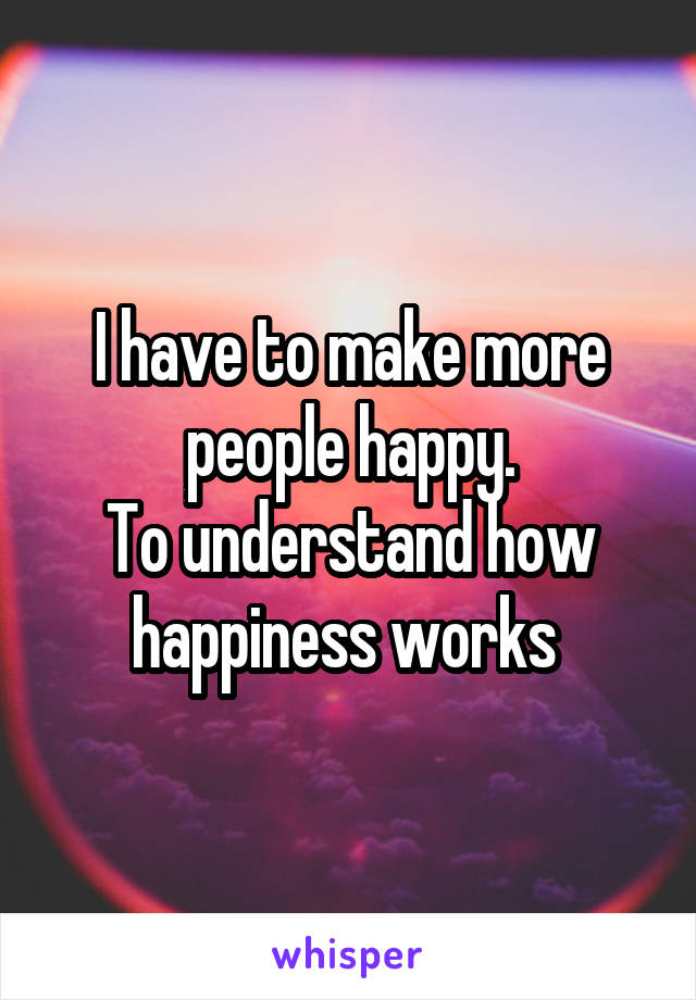 I have to make more people happy.
To understand how happiness works 