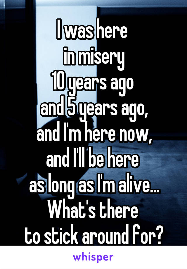 I was here 
in misery
10 years ago 
and 5 years ago,
and I'm here now,
and I'll be here 
as long as I'm alive...
What's there 
to stick around for?