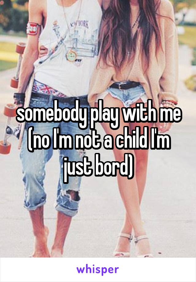 somebody play with me (no I'm not a child I'm just bord)