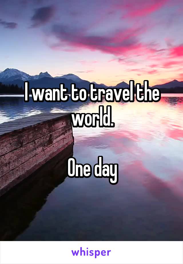 I want to travel the world.

One day