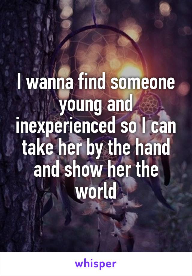 I wanna find someone young and inexperienced so I can take her by the hand and show her the world