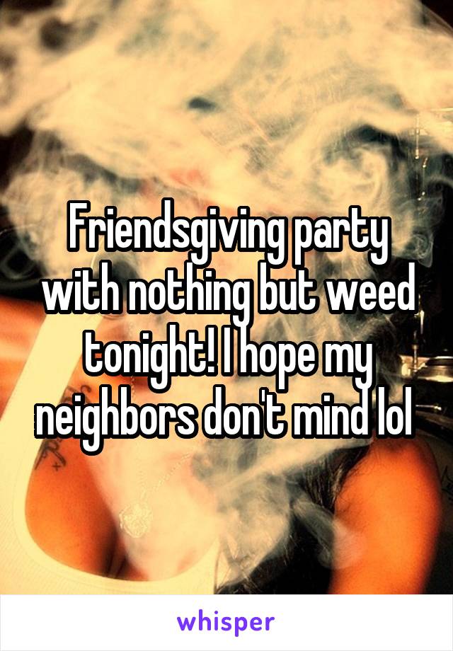 Friendsgiving party with nothing but weed tonight! I hope my neighbors don't mind lol 