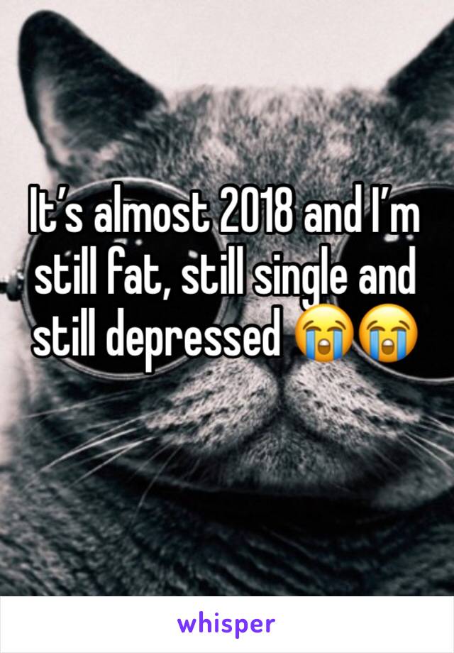 It’s almost 2018 and I’m still fat, still single and still depressed 😭😭