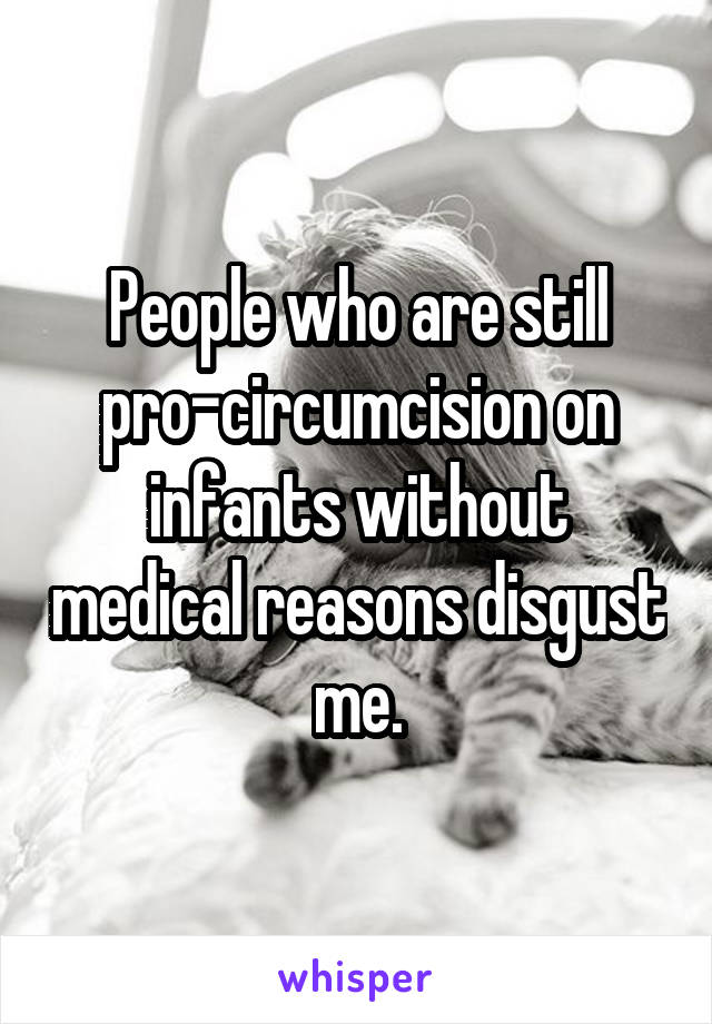 People who are still pro-circumcision on infants without medical reasons disgust me.
