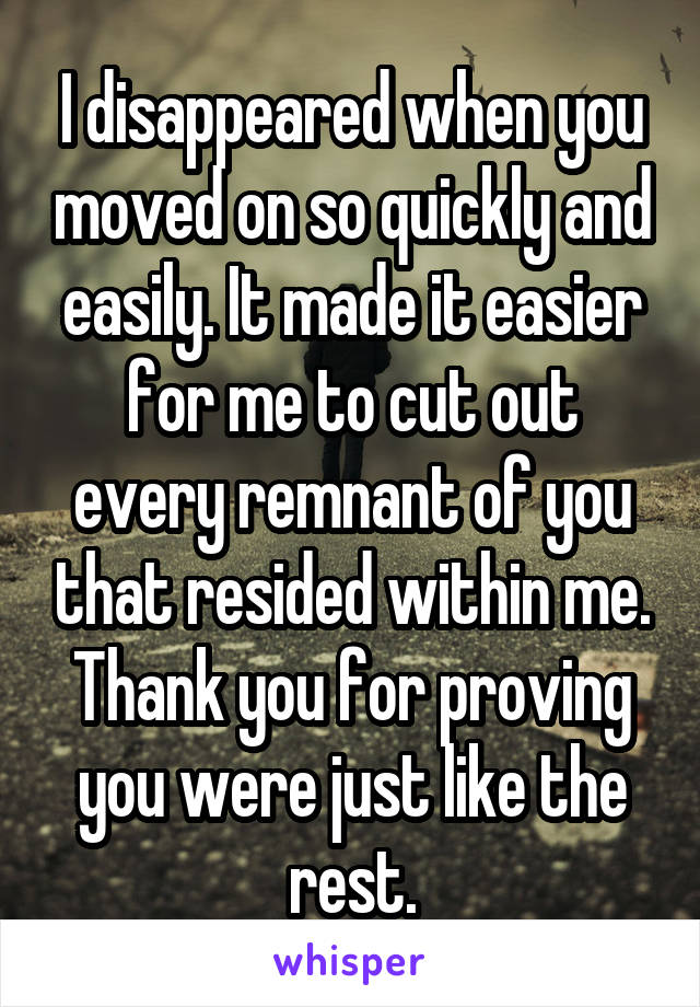 I disappeared when you moved on so quickly and easily. It made it easier for me to cut out every remnant of you that resided within me. Thank you for proving you were just like the rest.