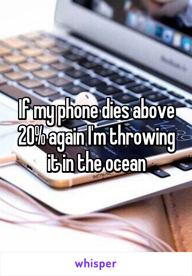 If my phone dies above 20% again I'm throwing it in the ocean