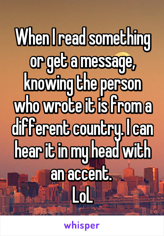 When I read something or get a message, knowing the person who wrote it is from a different country. I can hear it in my head with an accent. 
LoL