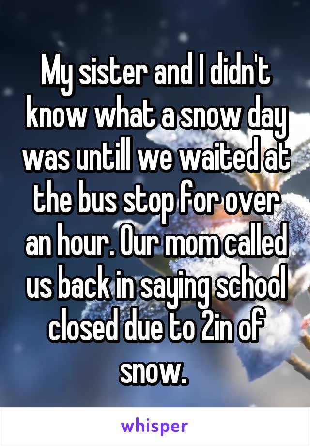 My sister and I didn't know what a snow day was untill we waited at the bus stop for over an hour. Our mom called us back in saying school closed due to 2in of snow. 