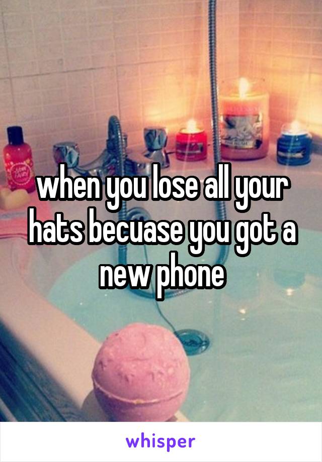 when you lose all your hats becuase you got a new phone