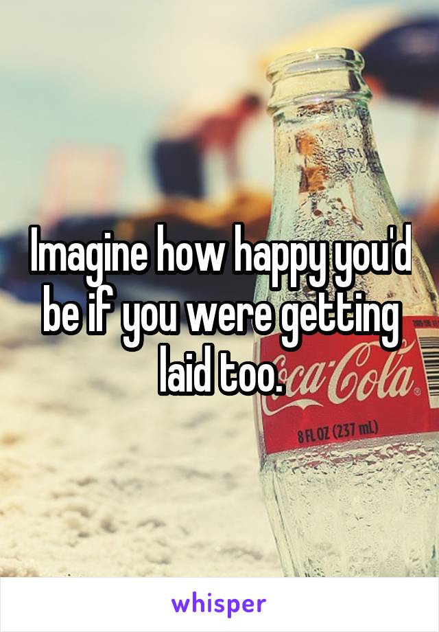 Imagine how happy you'd be if you were getting laid too.