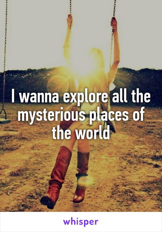 I wanna explore all the mysterious places of the world