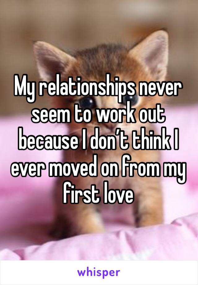 My relationships never seem to work out because I don’t think I ever moved on from my first love