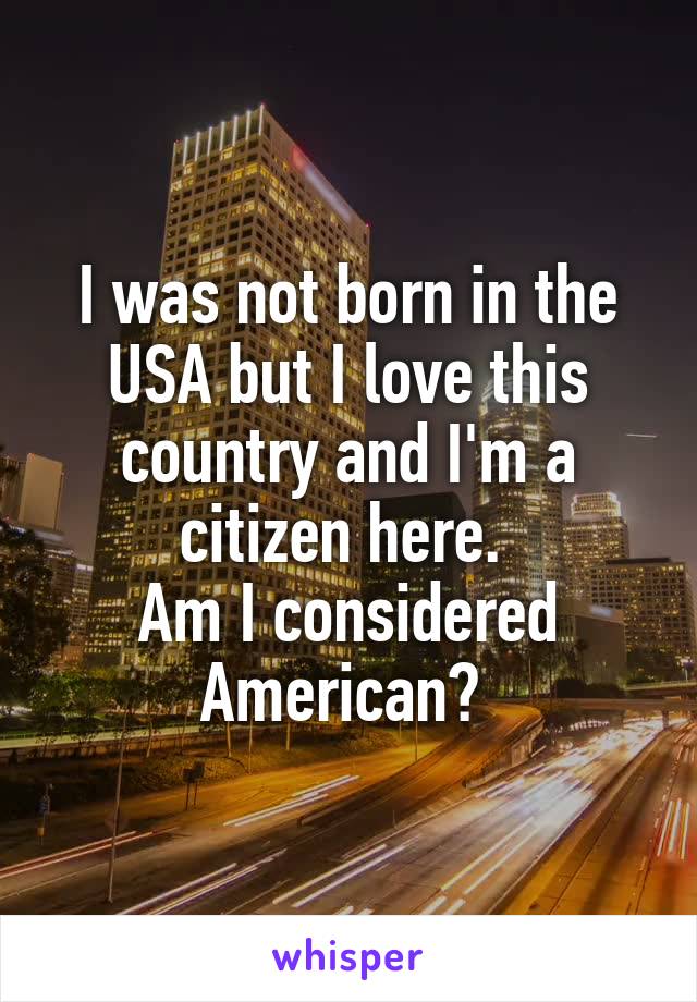 I was not born in the USA but I love this country and I'm a citizen here. 
Am I considered American? 