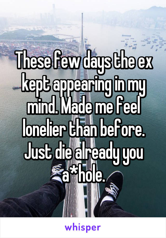 These few days the ex kept appearing in my mind. Made me feel lonelier than before. Just die already you a*hole.