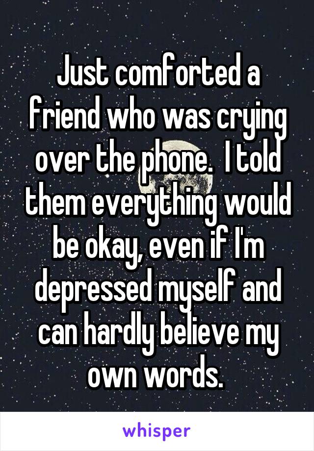 Just comforted a friend who was crying over the phone.  I told them everything would be okay, even if I'm depressed myself and can hardly believe my own words. 