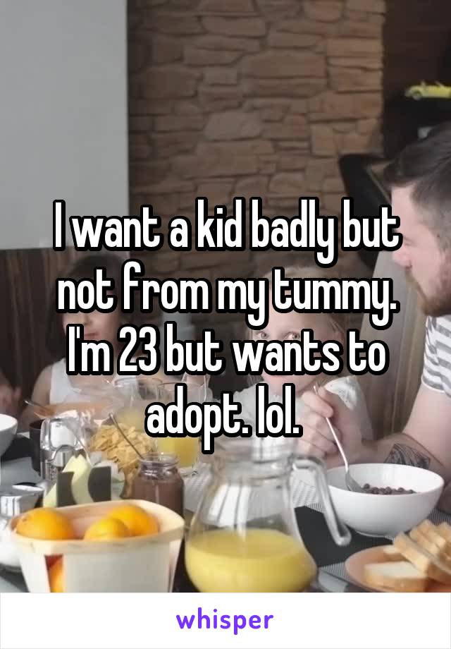 I want a kid badly but not from my tummy.
I'm 23 but wants to adopt. lol. 