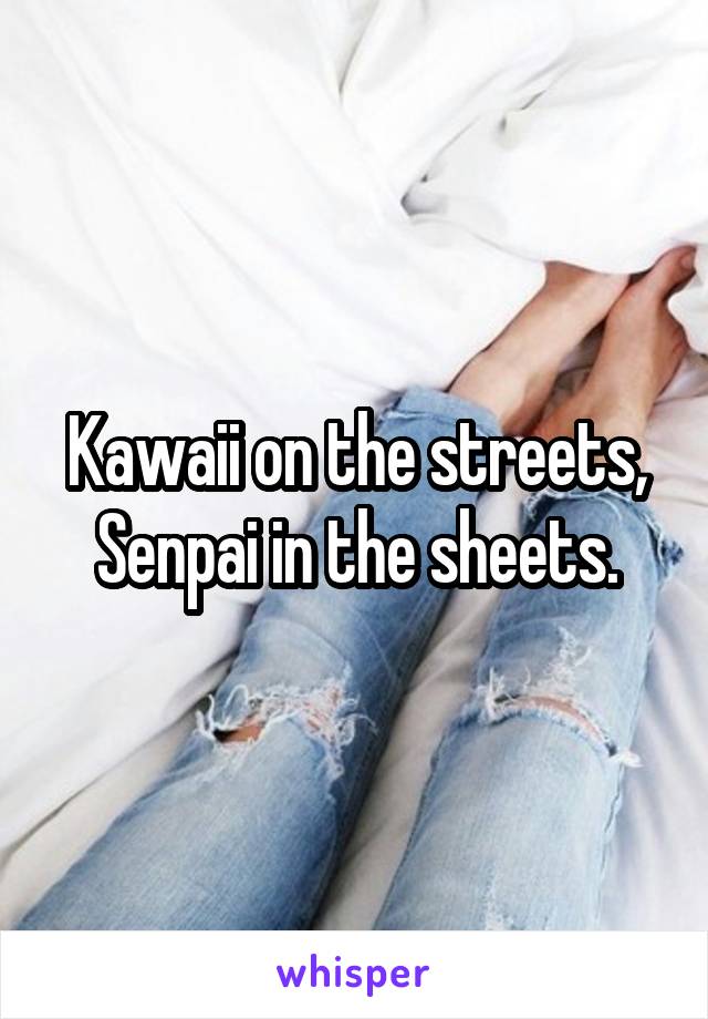 Kawaii on the streets, Senpai in the sheets.