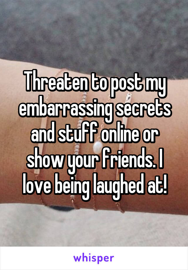 Threaten to post my embarrassing secrets and stuff online or show your friends. I love being laughed at!