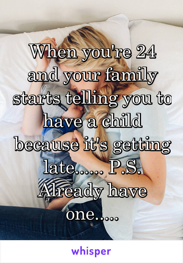 When you're 24 and your family starts telling you to have a child because it's getting late...... P.S. Already have one.....