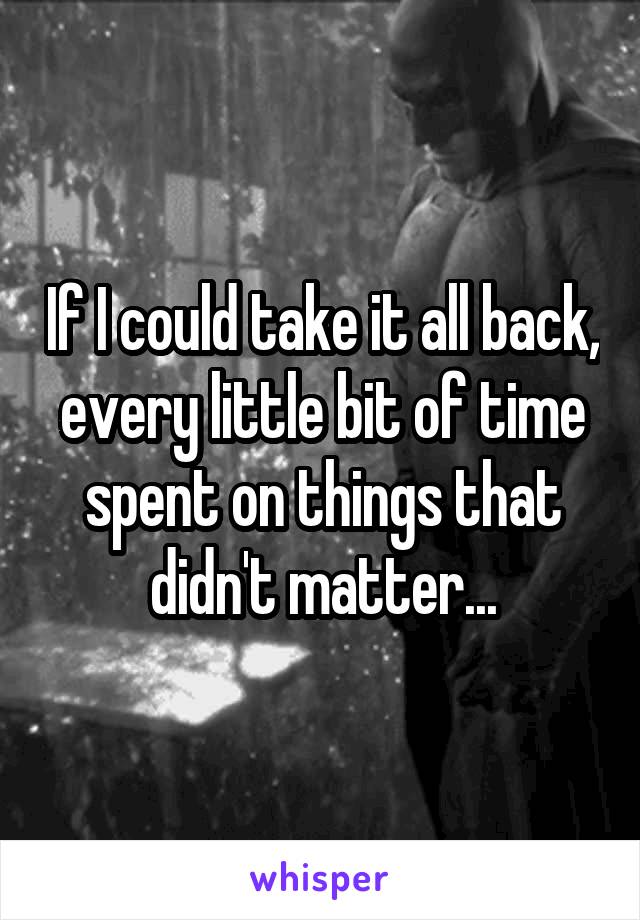 If I could take it all back, every little bit of time spent on things that didn't matter...