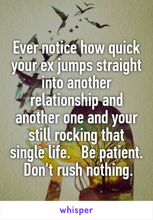 Ever notice how quick your ex jumps straight into another relationship and another one and your still rocking that single life.   Be patient.  Don't rush nothing.