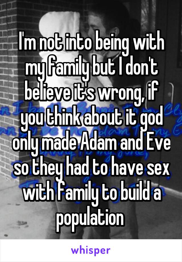 I'm not into being with my family but I don't believe it's wrong, if you think about it god only made Adam and Eve so they had to have sex with family to build a population 