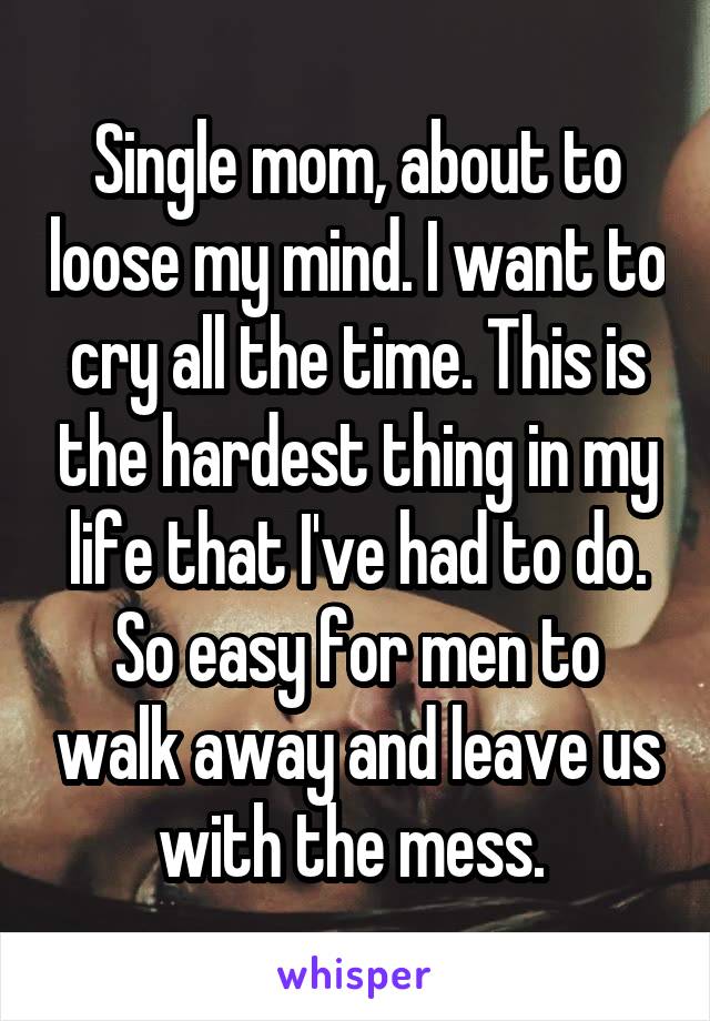Single mom, about to loose my mind. I want to cry all the time. This is the hardest thing in my life that I've had to do. So easy for men to walk away and leave us with the mess. 