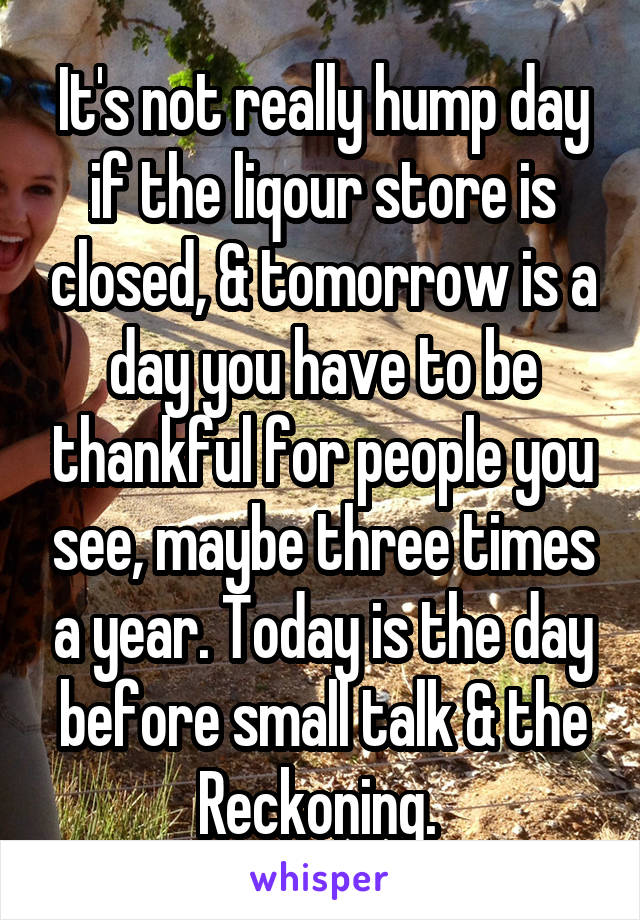 It's not really hump day if the liqour store is closed, & tomorrow is a day you have to be thankful for people you see, maybe three times a year. Today is the day before small talk & the Reckoning. 