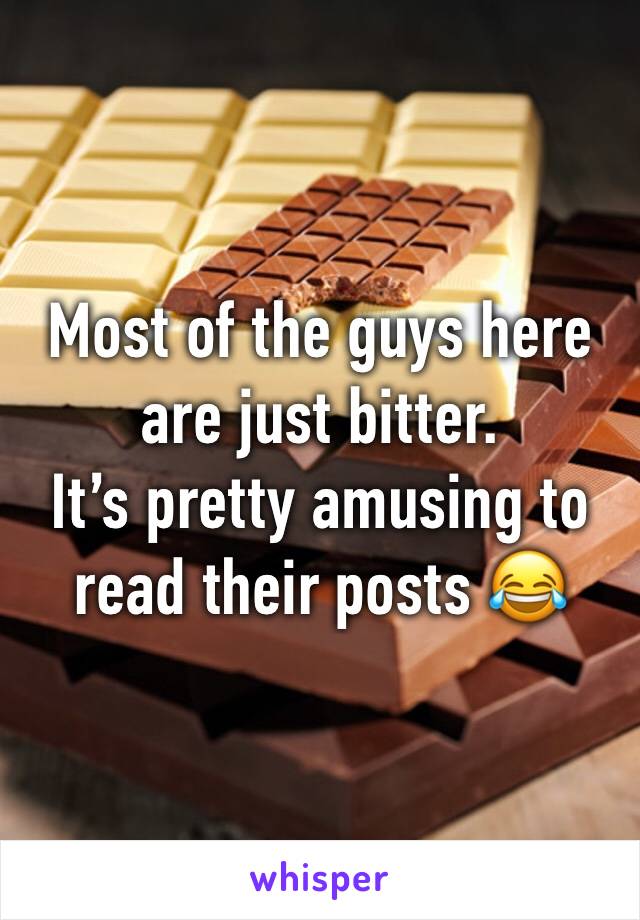 Most of the guys here are just bitter. 
It’s pretty amusing to read their posts 😂