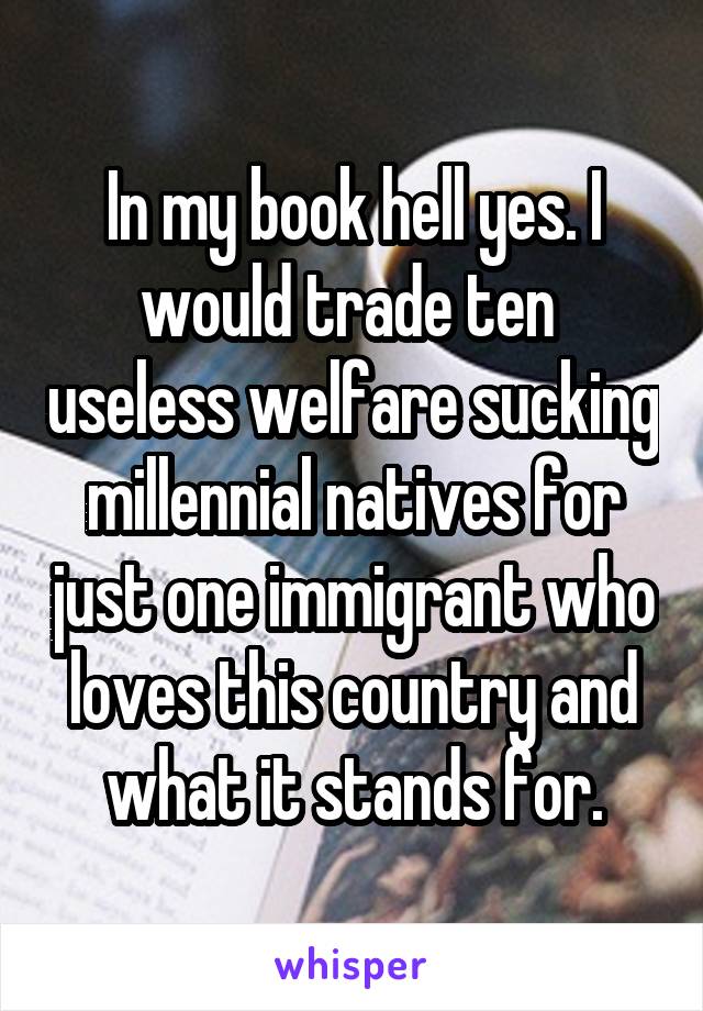 In my book hell yes. I would trade ten  useless welfare sucking millennial natives for just one immigrant who loves this country and what it stands for.