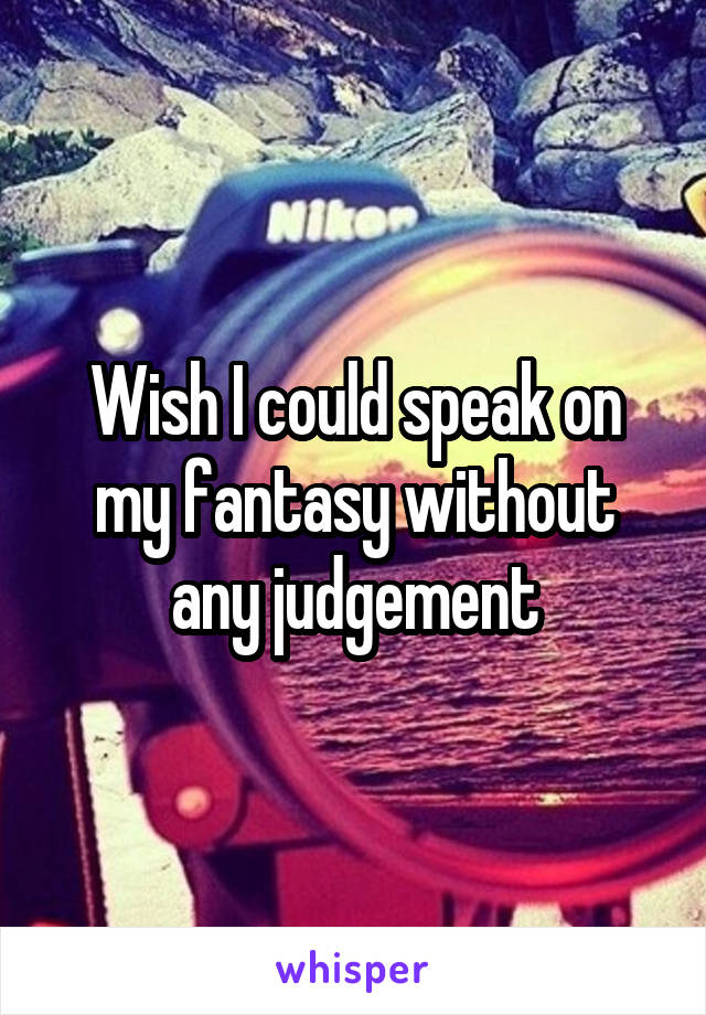 Wish I could speak on my fantasy without any judgement