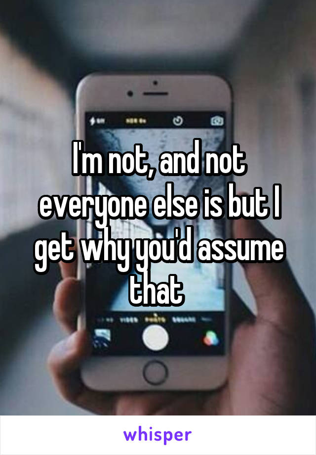 I'm not, and not everyone else is but I get why you'd assume that 