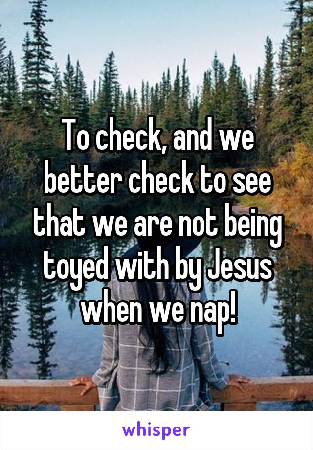 To check, and we better check to see that we are not being toyed with by Jesus when we nap!