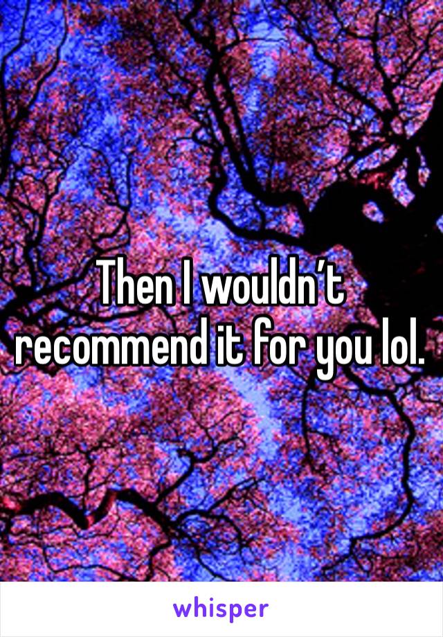 Then I wouldn’t recommend it for you lol. 