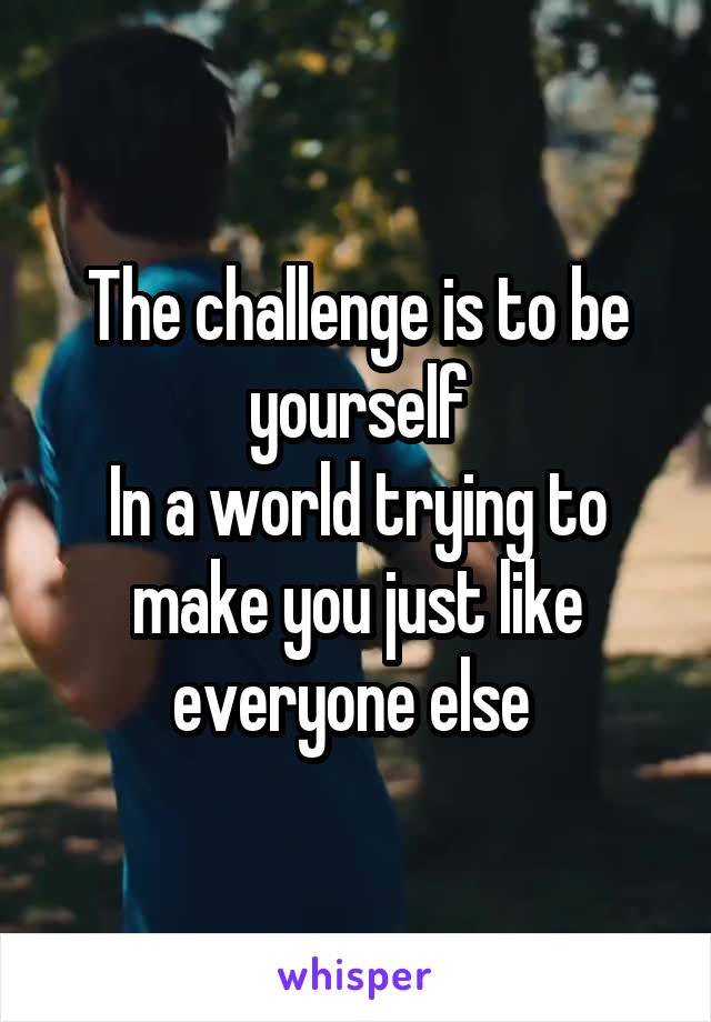 The challenge is to be yourself
In a world trying to make you just like everyone else 