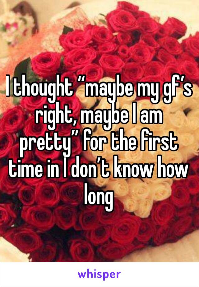I thought “maybe my gf’s right, maybe I am pretty” for the first time in I don’t know how long