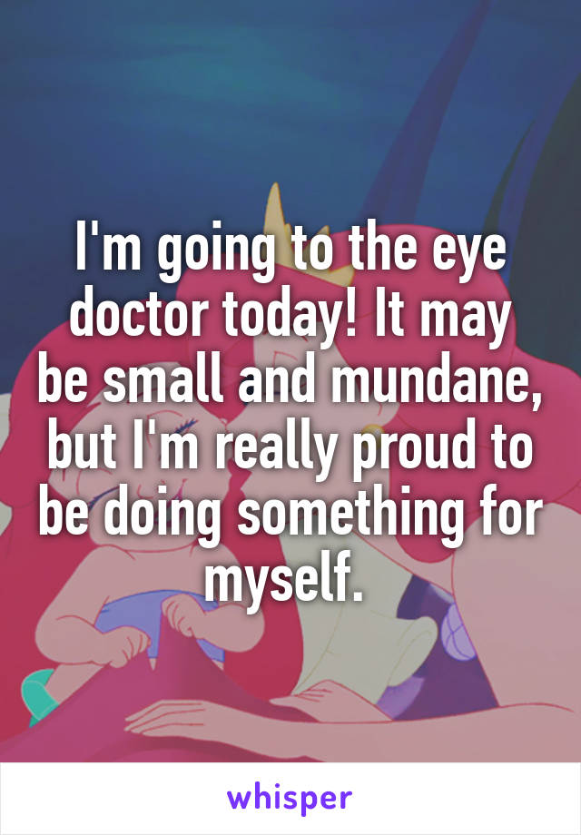I'm going to the eye doctor today! It may be small and mundane, but I'm really proud to be doing something for myself. 