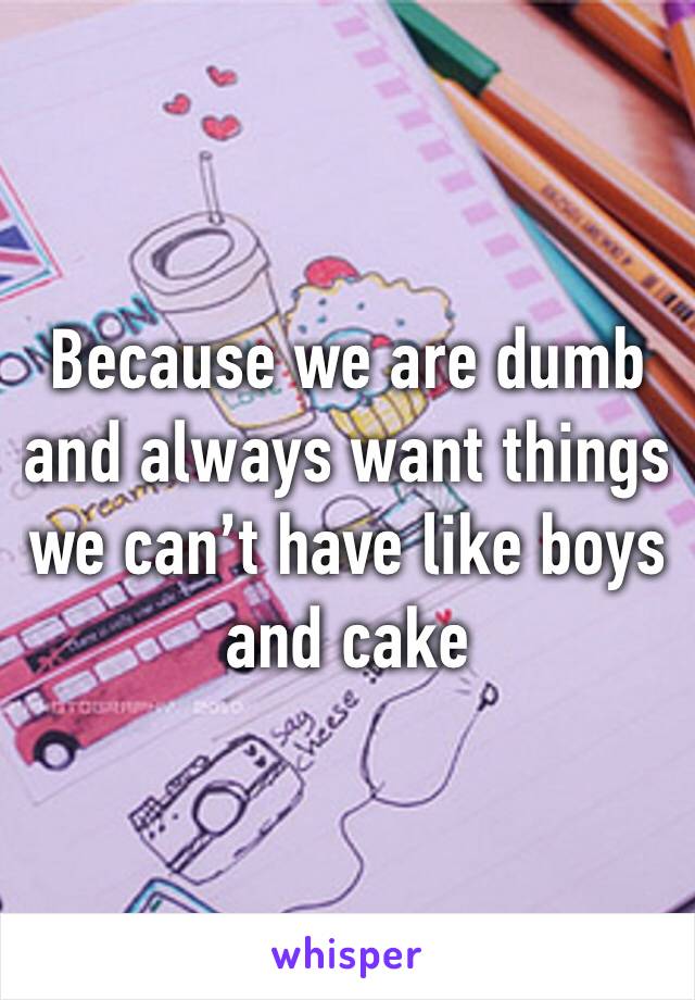 Because we are dumb and always want things we can’t have like boys and cake 