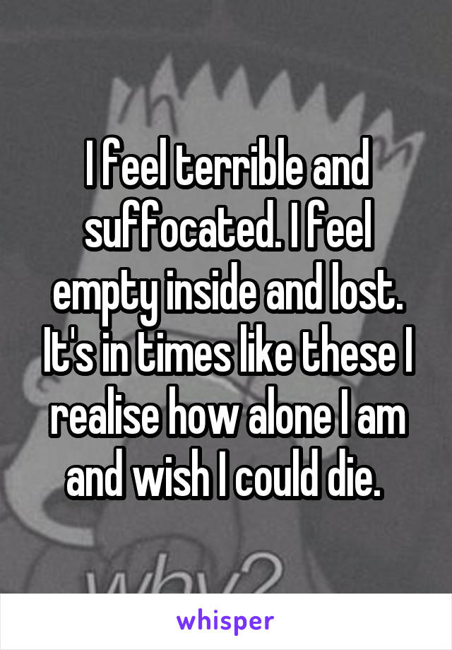 I feel terrible and suffocated. I feel empty inside and lost. It's in times like these I realise how alone I am and wish I could die. 